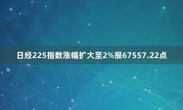 日经225指数涨幅扩大至2%报67557.22点