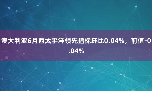 澳大利亚6月西太平洋领先指标环比0.04%，前值-0.04%