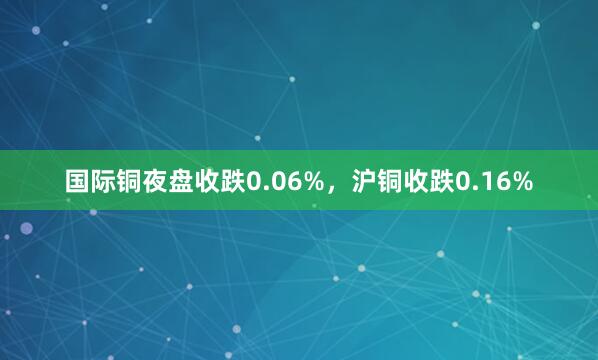 国际铜夜盘收跌0.06%，沪铜收跌0.16%