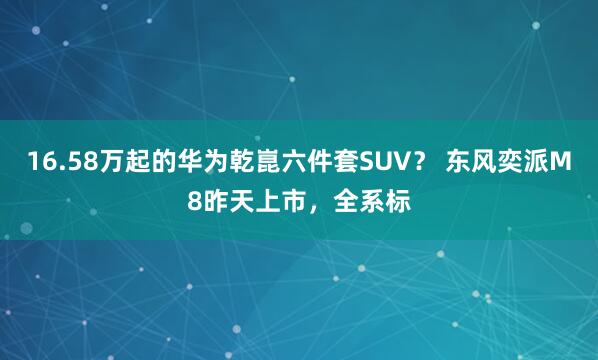 16.58万起的华为乾崑六件套SUV？ 东风奕派M8昨天上市，全系标