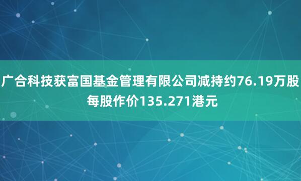 广合科技获富国基金管理有限公司减持约76.19万股 每股作价135.271港元