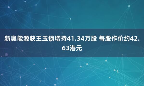 新奥能源获王玉锁增持41.34万股 每股作价约42.63港元