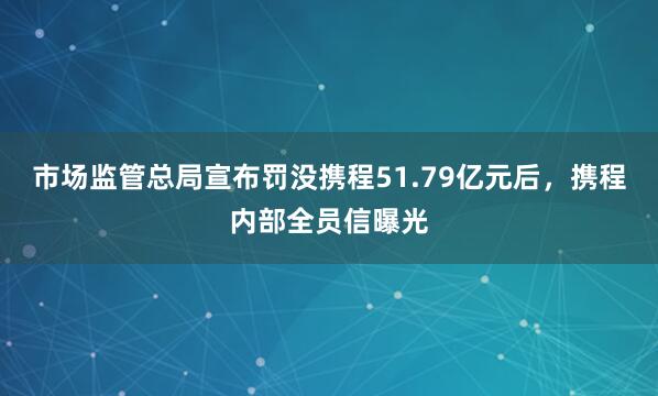市场监管总局宣布罚没携程51.79亿元后，携程内部全员信曝光