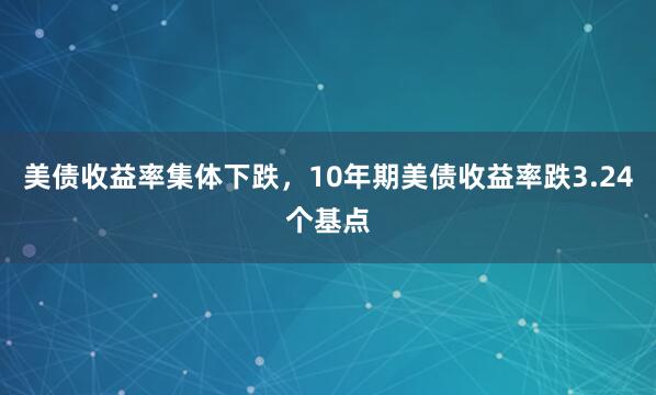 美债收益率集体下跌，10年期美债收益率跌3.24个基点