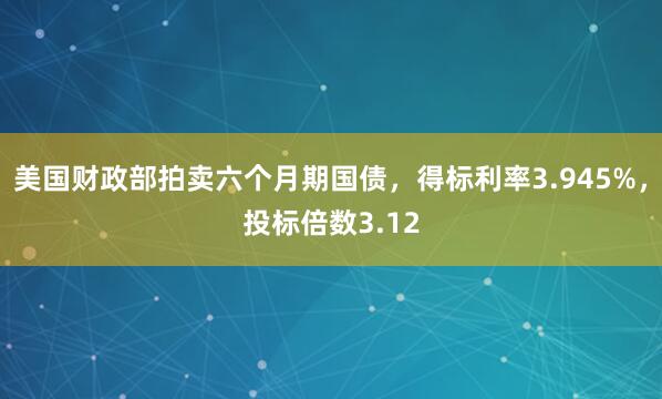 美国财政部拍卖六个月期国债，得标利率3.945%，投标倍数3.12