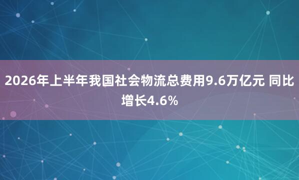 2026年上半年我国社会物流总费用9.6万亿元 同比增长4.6%