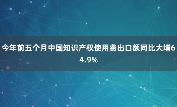 今年前五个月中国知识产权使用费出口额同比大增64.9%