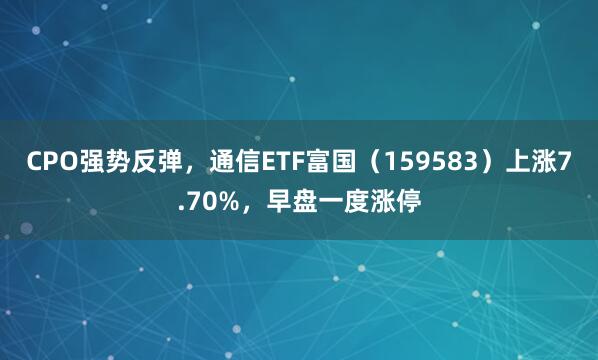 CPO强势反弹，通信ETF富国（159583）上涨7.70%，早盘一度涨停