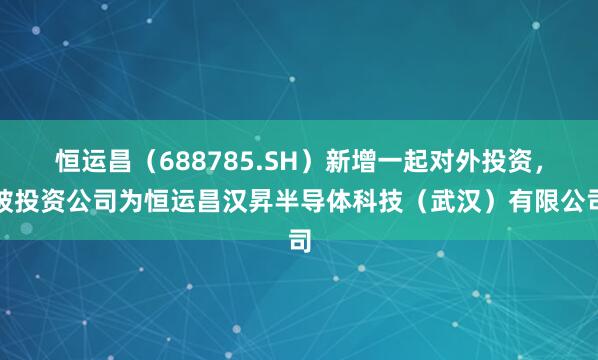 恒运昌(688785.SH)新增一起对外投资,被投资公司为恒运昌汉昇半导体科技(武汉)有限公司