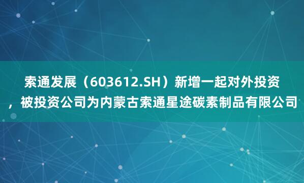 索通发展(603612.SH)新增一起对外投资,被投资公司为内蒙古索通星途碳素制品有限公司
