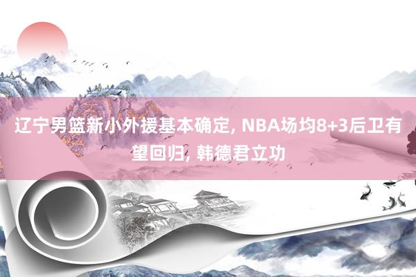 辽宁男篮新小外援基本确定, NBA场均8+3后卫有望回归, 韩德君立功