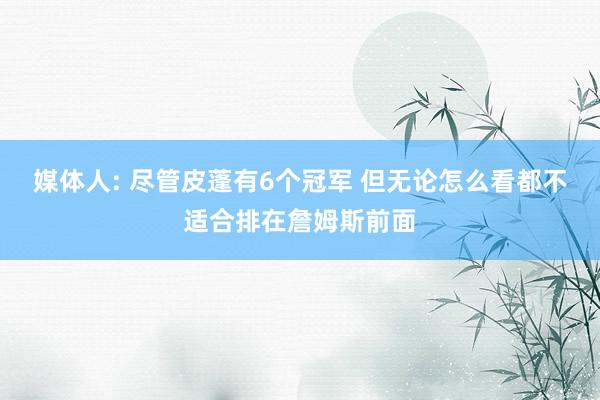 媒体人: 尽管皮蓬有6个冠军 但无论怎么看都不适合排在詹姆斯前面