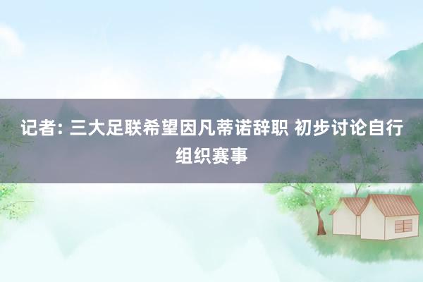 记者: 三大足联希望因凡蒂诺辞职 初步讨论自行组织赛事