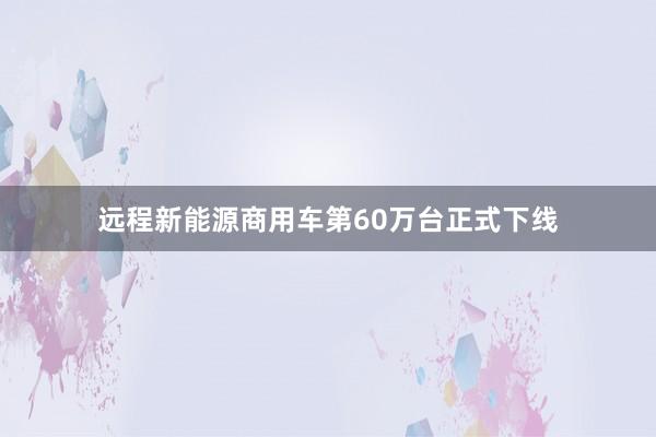 远程新能源商用车第60万台正式下线