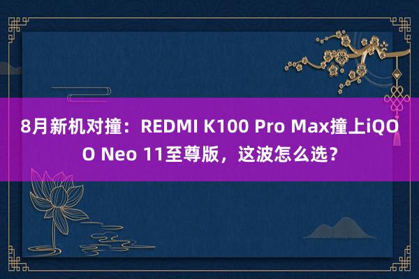 8月新机对撞：REDMI K100 Pro Max撞上iQOO Neo 11至尊版，这波怎么选？