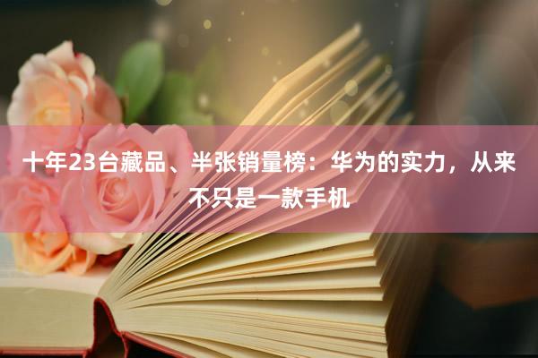 十年23台藏品、半张销量榜：华为的实力，从来不只是一款手机
