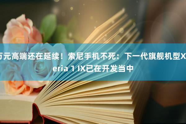 万元高端还在延续！索尼手机不死：下一代旗舰机型Xperia 1 IX已在开发当中