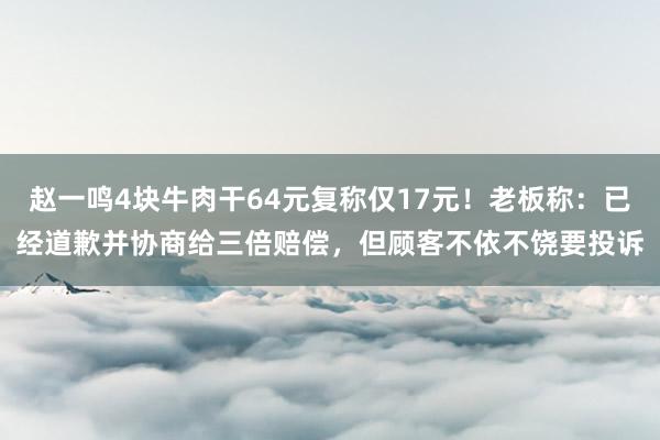 赵一鸣4块牛肉干64元复称仅17元！老板称：已经道歉并协商给三倍赔偿，但顾客不依不饶要投诉