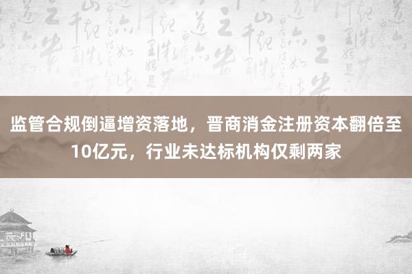 监管合规倒逼增资落地，晋商消金注册资本翻倍至10亿元，行业未达标机构仅剩两家