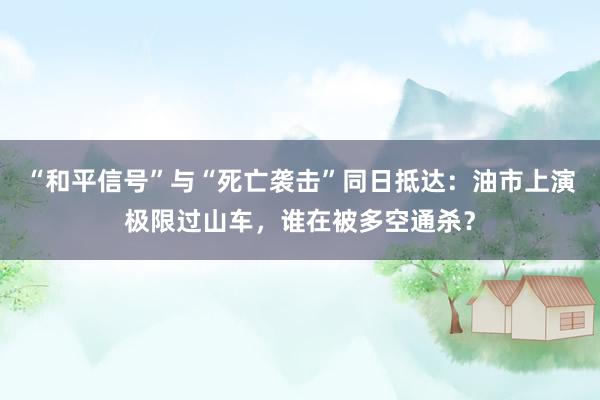 “和平信号”与“死亡袭击”同日抵达：油市上演极限过山车，谁在被多空通杀？