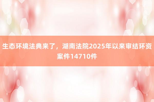 生态环境法典来了，湖南法院2025年以来审结环资案件14710件