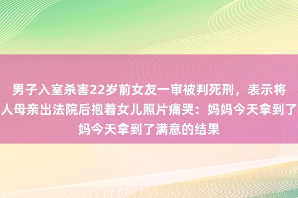 男子入室杀害22岁前女友一审被判死刑，表示将上诉，被害人母亲出法院后抱着女儿照片痛哭：妈妈今天拿到了满意的结果