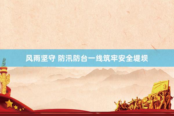 风雨坚守 防汛防台一线筑牢安全堤坝