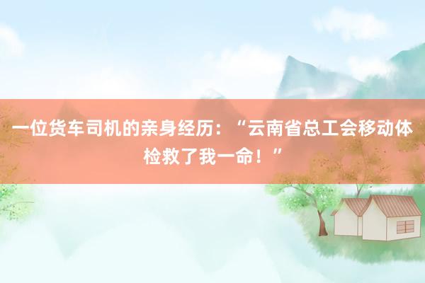 一位货车司机的亲身经历：“云南省总工会移动体检救了我一命！”