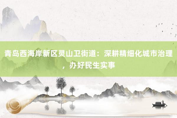 青岛西海岸新区灵山卫街道：深耕精细化城市治理，办好民生实事