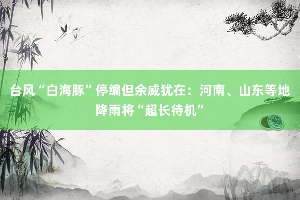 台风“白海豚”停编但余威犹在：河南、山东等地降雨将“超长待机”