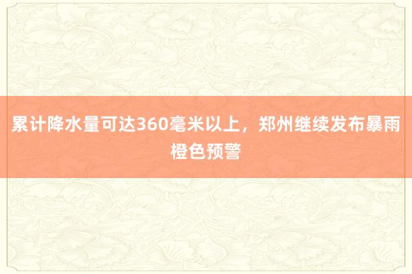 累计降水量可达360毫米以上，郑州继续发布暴雨橙色预警