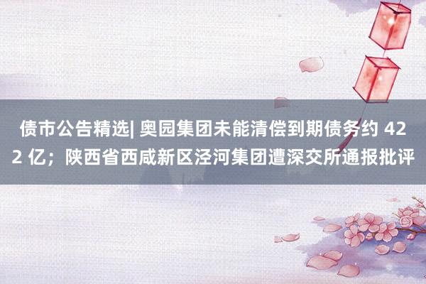 债市公告精选| 奥园集团未能清偿到期债务约 422 亿；陕西省西咸新区泾河集团遭深交所通报批评