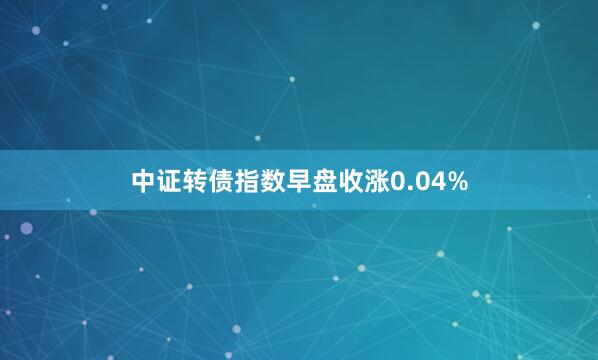 中证转债指数早盘收涨0.04%