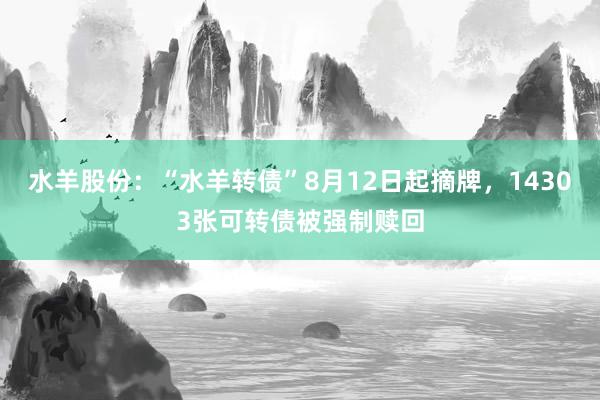 水羊股份：“水羊转债”8月12日起摘牌，14303张可转债被强制赎回
