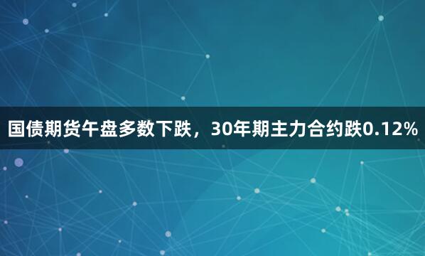 国债期货午盘多数下跌，30年期主力合约跌0.12%