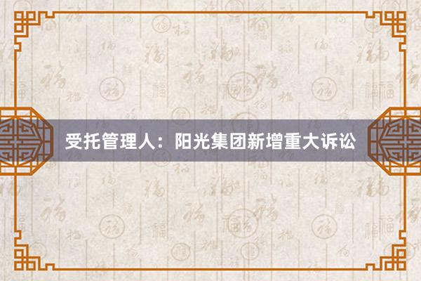 受托管理人：阳光集团新增重大诉讼