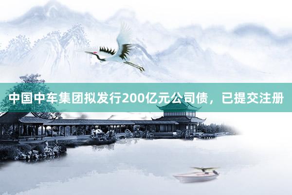 中国中车集团拟发行200亿元公司债，已提交注册