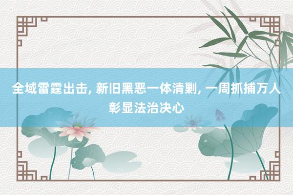 全域雷霆出击, 新旧黑恶一体清剿, 一周抓捕万人彰显法治决心