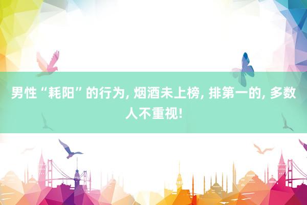 男性“耗阳”的行为, 烟酒未上榜, 排第一的, 多数人不重视!