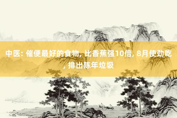 中医: 催便最好的食物, 比香蕉强10倍, 8月使劲吃, 排出陈年垃圾