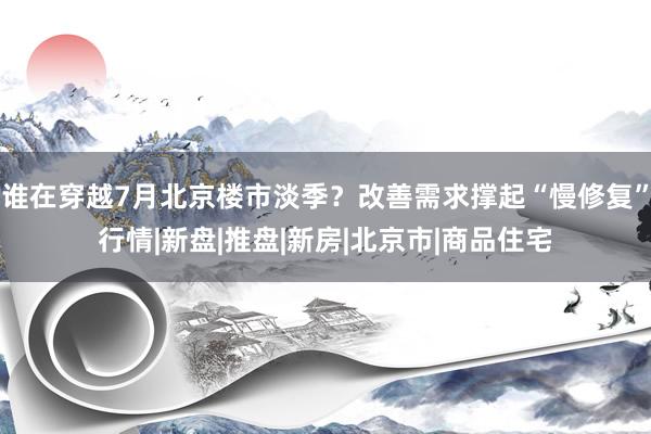 谁在穿越7月北京楼市淡季？改善需求撑起“慢修复”行情|新盘|推盘|新房|北京市|商品住宅