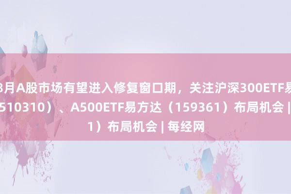 8月A股市场有望进入修复窗口期，关注沪深300ETF易方达（510310）、A500ETF易方达（159361）布局机会 | 每经网
