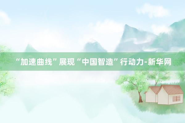 “加速曲线”展现“中国智造”行动力-新华网