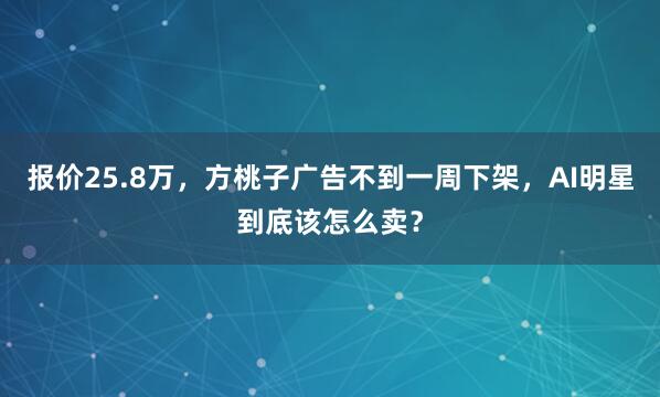 报价25.8万，方桃子广告不到一周下架，AI明星到底该怎么卖？