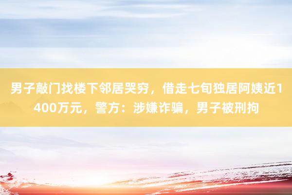 男子敲门找楼下邻居哭穷，借走七旬独居阿姨近1400万元，警方：涉嫌诈骗，男子被刑拘