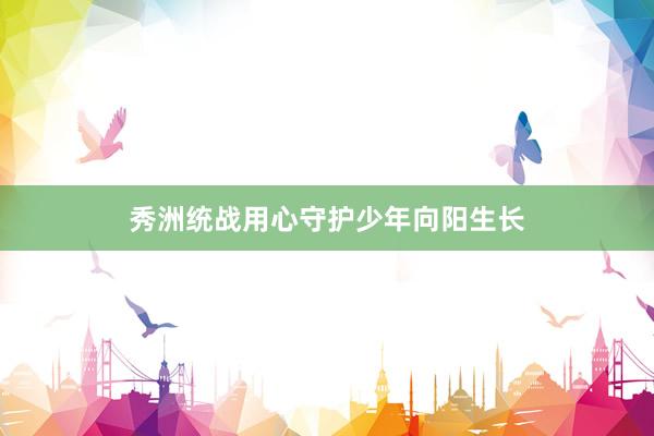 秀洲统战用心守护少年向阳生长