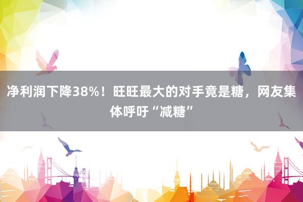 净利润下降38%！旺旺最大的对手竟是糖，网友集体呼吁“减糖”
