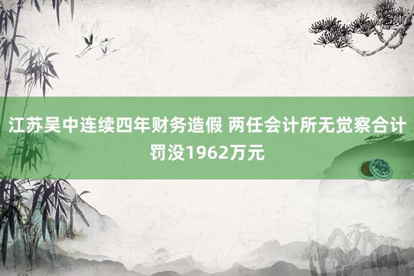 江苏吴中连续四年财务造假 两任会计所无觉察合计罚没1962万元