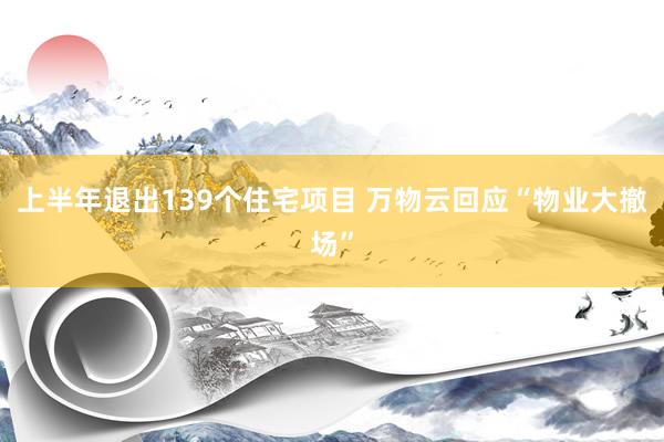 上半年退出139个住宅项目 万物云回应“物业大撤场”