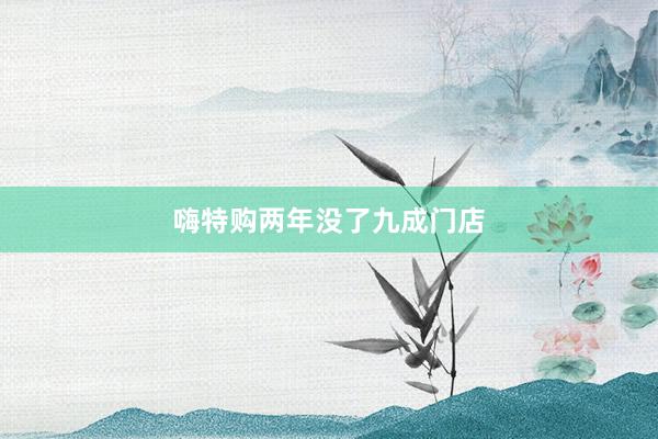 嗨特购两年没了九成门店